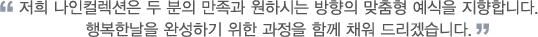 저희 나인컬렉션은 두 분의 만족과 원하시는 방향의 맞춤형 예식을 지향합니다. 행복한날을 완성하기 위한 과정을 함께 채워 드리겠습니다.