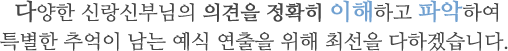 다양한 신랑신부님의 의견을 정확히 이해하고 파악하여 특별한 추억이 남는 예식 연출을 위해 최선을 다하겠습니다. 